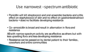 • Penicillin will kill streptococci and oral anaerobic bacteria and alitle
effect on staphylococci of skin and no effect on gastrointestinaltract
bacteria =does no facilitate developingresistance
• Co–amoxicillin is broad and result in alternation in floraand
resistance
ABwith narrow-spectrum activity are aseffective asothers but with
lessupsetting flora and lessdeveloping resistance
• Resistancecanbe passedon by dental patient to their families,
coworkers and entire communities
 