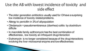 • Theolder generation antibiotics usually used for OIhave asurprising
low incidence of toxicity relatedproblems.
• Allergy to penicillin in 2%of allpopulation
• Clindamycin =pseudomembranous (diarrhea) colitis by clostridium
difficile
• In macrolide family azithromycin hasthe best combination of
effectiveness , low toxicity an infrequent druginteraction
• Erytromycin is no longer considered becauseof the druginteractions
involving the liver microsomal enzyme and loweffectiveness
 