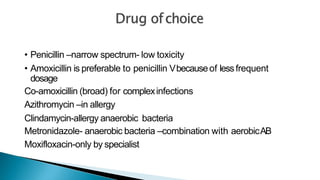 • Penicillin –narrow spectrum- low toxicity
• Amoxicillin is preferable to penicillin Vbecauseof lessfrequent
dosage
Co-amoxicillin (broad) for complexinfections
Azithromycin –in allergy
Clindamycin-allergy anaerobic bacteria
Metronidazole- anaerobic bacteria –combination with aerobicAB
Moxifloxacin-only by specialist
 