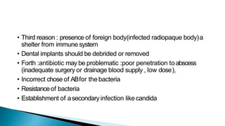 • Third reason : presence of foreign body(infected radiopaque body)a
shelter from immune system
• Dental implants should be debrided or removed
• Forth :antibiotic may be problematic :poor penetration to abscess
(inadequate surgery or drainage blood supply , low dose),
• Incorrect chose of ABfor the bacteria
• Resistanceof bacteria
• Establishment of asecondary infection like candida
 