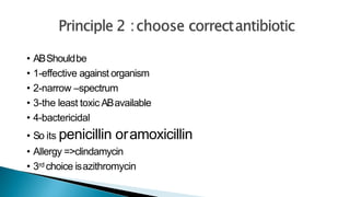 • ABShouldbe
• 1-effective against organism
• 2-narrow –spectrum
• 3-the least toxic ABavailable
• 4-bactericidal
• So its penicillin oramoxicillin
• Allergy =>clindamycin
• 3rd choice isazithromycin
 
