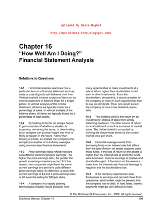 Uploaded By Qasim Mughal
http://world-best-free.blogspot.com/
Chapter 16
“How Well Am I Doing?”
Financial Statement Analysis
Solutions to Questions
16-1 Horizontal analysis examines how a
particular item on a financial statement such as
sales or cost of goods sold behaves over time.
Vertical analysis involves analysis of items on an
income statement or balance sheet for a single
period. In vertical analysis of the income
statement, all items are typically stated as a
percentage of sales. In vertical analysis of the
balance sheet, all items are typically stated as a
percentage of total assets.
16-2 By looking at trends, an analyst hopes
to get some idea of whether a situation is
improving, remaining the same, or deteriorating.
Such analyses can provide insight into what is
likely to happen in the future. Rather than
looking at trends, an analyst may compare one
company to another or to industry averages
using common-size financial statements.
16-3 Price-earnings ratios reflect investors’
expectations concerning future earnings. The
higher the price-earnings ratio, the greater the
growth in earnings investors expect. For this
reason, two companies might have the same
current earnings and yet have quite different
price-earnings ratios. By definition, a stock with
current earnings of $4 and a price-earnings ratio
of 20 would be selling for $80 per share.
16-4 A company in a rapidly growing
technological industry would probably have
many opportunities to make investments at a
rate of return higher than stockholders could
earn in other investments. From the
stockholders’ perspective, it would be better for
the company to invest in such opportunities than
to pay out dividends. Thus, one would expect
the company to have a low dividend payout
ratio.
16-5 The dividend yield is the return on an
investment in shares of stock from simply
collecting dividends. The other source of return
on an investment in stock is increases in market
value. The dividend yield is computed by
dividing the dividend per share by the current
market price per share.
16-6 Financial leverage results from
borrowing funds at an interest rate that differs
from the rate of return on assets acquired using
those funds. If the rate of return on the assets is
higher than the interest rate at which the funds
were borrowed, financial leverage is positive and
stockholders gain. If the return on the assets is
lower than the interest rate, financial leverage is
negative and the stockholders lose.
16-7 If the company experiences wide
fluctuations in earnings and net cash flows from
operations, stockholders might be pleased that
the company has no debt. In hard times, interest
payments might be very difficult to meet.
© The McGraw-Hill Companies, Inc., 2008. All rights reserved.
Solutions Manual, Chapter 16 109
 