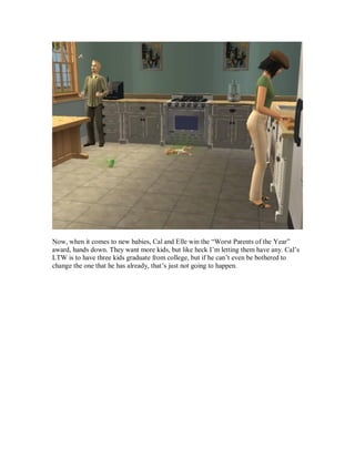 Now, when it comes to new babies, Cal and Elle win the “Worst Parents of the Year”
award, hands down. They want more kids, but like heck I’m letting them have any. Cal’s
LTW is to have three kids graduate from college, but if he can’t even be bothered to
change the one that he has already, that’s just not going to happen.
 