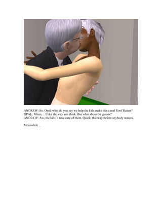 ANDREW: So, Opal, what do you say we help the kids make this a real Roof Raiser?
OPAL: Mmm… I like the way you think. But what about the guests?
ANDREW: Aw, the kids’ll take care of them. Quick, this way before anybody notices.
Meanwhile…
 