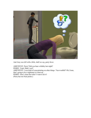 And Amy was left with a little, shall we say, party favor.
AMETHYST: Perry? Did you hear a lullaby last night?
PERRY: Yeah. Didn’t you?
AMETHYST: I was kind of concentrating on other things. *harrrrukkkk* Oh, Esme,
that’s going to be a nightmare to clean up…
PERRY: Don’t clean the toilet! I want to do it!
(Perry has ten Neat points.)
 