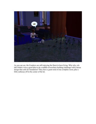As you can see, the Coudercs are still enjoying the finest in lawn living. Why why why
did I think it was a good idea to do a middle-of-nowhere building challenge with a house
design that calls for foundation? They have a grant total of one complete room, plus a
little outhouse off in the corner of the lot.
 