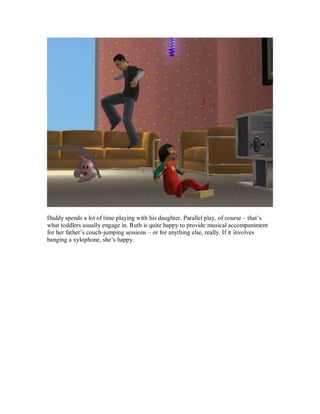 Daddy spends a lot of time playing with his daughter. Parallel play, of course – that’s
what toddlers usually engage in. Ruth is quite happy to provide musical accompaniment
for her father’s couch-jumping sessions – or for anything else, really. If it involves
banging a xylophone, she’s happy.
 