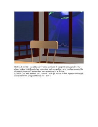 ROSALIE (V.O): I was abducted by aliens last night. It was pretty cool, actually. The
planet looks a lot different when you’re that high up. And they give you free peanuts. But
their curbside dropoff service does leave something to be desired.
ROBI (V.O.): Free peanuts, too? You don’t even get that on airlines anymore! (sulkily) It
is so not fair that you got abducted and I didn’t.
 