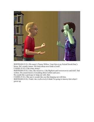 BERTRAM (V.O.): His name’s Timmy Millew. I met him at my fwiend Sawah Jane’s
house. He’s weally smawt. We tawk about aww kinds of stuff.
CASSIE (V.O.): Like what, honey?
BERTRAM (V.O.): Like, like monstews. Like Bigfoots and wewewowves and stuff. And
wobots. His cousin knows evewything about wobots and caws.
He sounds like a good guy to hang out with, then.
CASSIE (V.O.): She says it sounds like you like hanging out with him.
BERTRAM (V.O.): Yeah, I do. (reflectively) I think I’m going to mawwy him when I
gwow up.
 