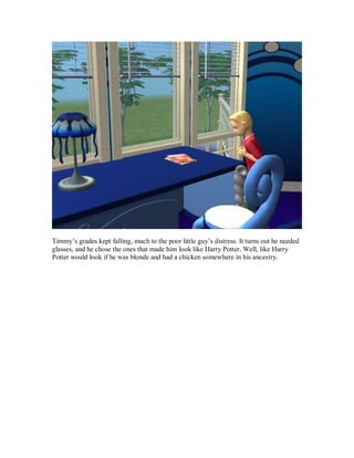Timmy’s grades kept falling, much to the poor little guy’s distress. It turns out he needed
glasses, and he chose the ones that made him look like Harry Potter. Well, like Harry
Potter would look if he was blonde and had a chicken somewhere in his ancestry.
 