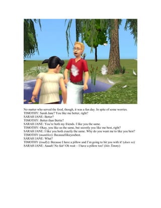 No matter who served the food, though, it was a fun day. In spite of some worries.
TIMOTHY: Sarah Jane? You like me better, right?
SARAH JANE: Better?
TIMOTHY: Better than Bertie?
SARAH JANE: You’re both my friends. I like you the same.
TIMOTHY: Okay, you like us the same, but secretly you like me best, right?
SARAH JANE: I like you both exactly the same. Why do you want me to like you best?
TIMOTHY (mumbles): BecauseIlikeyoubest.
SARAH JANE: What?
TIMOTHY (loudly): Because I have a pillow and I’m going to hit you with it! (does so)
SARAH JANE: Aaaah! No fair! Oh wait – I have a pillow too! (hits Timmy)
 