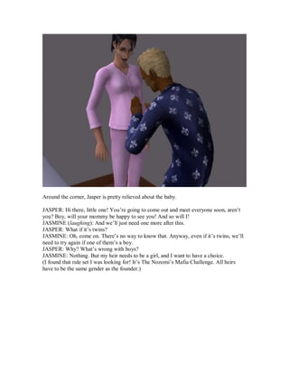 Around the corner, Jasper is pretty relieved about the baby.
JASPER: Hi there, little one! You’re going to come out and meet everyone soon, aren’t
you? Boy, will your mommy be happy to see you! And so will I!
JASMINE (laughing): And we’ll just need one more after this.
JASPER: What if it’s twins?
JASMINE: Oh, come on. There’s no way to know that. Anyway, even if it’s twins, we’ll
need to try again if one of them’s a boy.
JASPER: Why? What’s wrong with boys?
JASMINE: Nothing. But my heir needs to be a girl, and I want to have a choice.
(I found that rule set I was looking for! It’s The Nozomi’s Mafia Challenge. All heirs
have to be the same gender as the founder.)
 