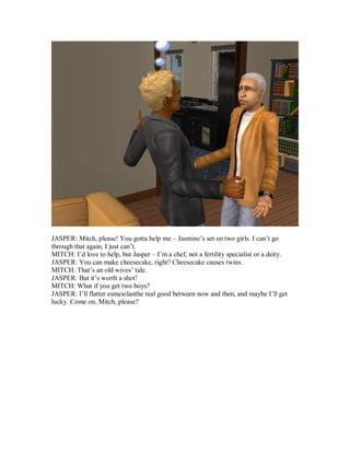 JASPER: Mitch, please! You gotta help me – Jasmine’s set on two girls. I can’t go
through that again, I just can’t.
MITCH: I’d love to help, but Jasper – I’m a chef, not a fertility specialist or a deity.
JASPER: You can make cheesecake, right? Cheesecake causes twins.
MITCH: That’s an old wives’ tale.
JASPER: But it’s worth a shot!
MITCH: What if you get two boys?
JASPER: I’ll flatter esmeiolanthe real good between now and then, and maybe I’ll get
lucky. Come on, Mitch, please?
 