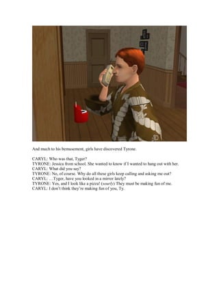 And much to his bemusement, girls have discovered Tyrone.
CARYL: Who was that, Tyger?
TYRONE: Jessica from school. She wanted to know if I wanted to hang out with her.
CARYL: What did you say?
TYRONE: No, of course. Why do all these girls keep calling and asking me out?
CARYL: …Tyger, have you looked in a mirror lately?
TYRONE: Yes, and I look like a pizza! (sourly) They must be making fun of me.
CARYL: I don’t think they’re making fun of you, Ty.
 
