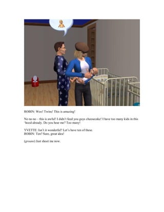 ROBIN: Woo! Twins! This is amazing!
No no no – this is awful! I didn’t feed you guys cheesecake! I have too many kids in this
‘hood already. Do you hear me? Too many!
YVETTE: Isn’t it wonderful? Let’s have ten of these.
ROBIN: Ten? Sure, great idea!
(groans) Just shoot me now.
 