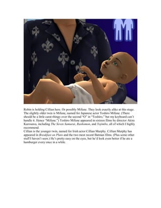 Robin is holding Cillian here. Or possibly Mifune. They look exactly alike at this stage.
The slightly older twin is Mifune, named for Japanese actor Toshiro Mifune. (There
should be a little carat-thingy over the second “O” in “Toshiro,” but my keyboard can’t
handle it. Hence “Mifune.”) Toshiro Mifune appeared in sixteen films by director Akira
Kurosawa, including The Seven Samurai, Rashomon, and Yojimbo, all of which I highly
recommend.
Cillian is the younger twin, named for Irish actor Cillian Murphy. Cillian Murphy has
appeared in Breakfast on Pluto and the two most recent Batman films. (Plus some other
stuff I haven’t seen.) He’s pretty easy on the eyes, but he’d look even better if he ate a
hamburger every once in a while.
 