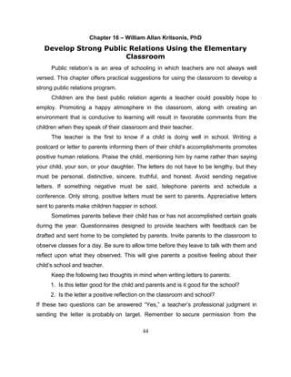 44
Chapter 16 – William Allan Kritsonis, PhD
Develop Strong Public Relations Using the Elementary
Classroom
Public relation’s is an area of schooling in which teachers are not always well
versed. This chapter offers practical suggestions for using the classroom to develop a
strong public relations program.
Children are the best public relation agents a teacher could possibly hope to
employ. Promoting a happy atmosphere in the classroom, along with creating an
environment that is conducive to learning will result in favorable comments from the
children when they speak of their classroom and their teacher.
The teacher is the first to know if a child is doing well in school. Writing a
postcard or letter to parents informing them of their child’s accomplishments promotes
positive human relations. Praise the child, mentioning him by name rather than saying
your child, your son, or your daughter. The letters do not have to be lengthy, but they
must be personal, distinctive, sincere, truthful, and honest. Avoid sending negative
letters. If something negative must be said, telephone parents and schedule a
conference. Only strong, positive letters must be sent to parents. Appreciative letters
sent to parents make children happier in school.
Sometimes parents believe their child has or has not accomplished certain goals
during the year. Questionnaires designed to provide teachers with feedback can be
drafted and sent home to be completed by parents. Invite parents to the classroom to
observe classes for a day. Be sure to allow time before they leave to talk with them and
reflect upon what they observed. This will give parents a positive feeling about their
child’s school and teacher.
Keep the following two thoughts in mind when writing letters to parents:
1. Is this letter good for the child and parents and is it good for the school?
2. Is the letter a positive reflection on the classroom and school?
If these two questions can be answered “Yes,” a teacher’s professional judgment in
sending the letter is probably on target. Remember to secure permission from the
 