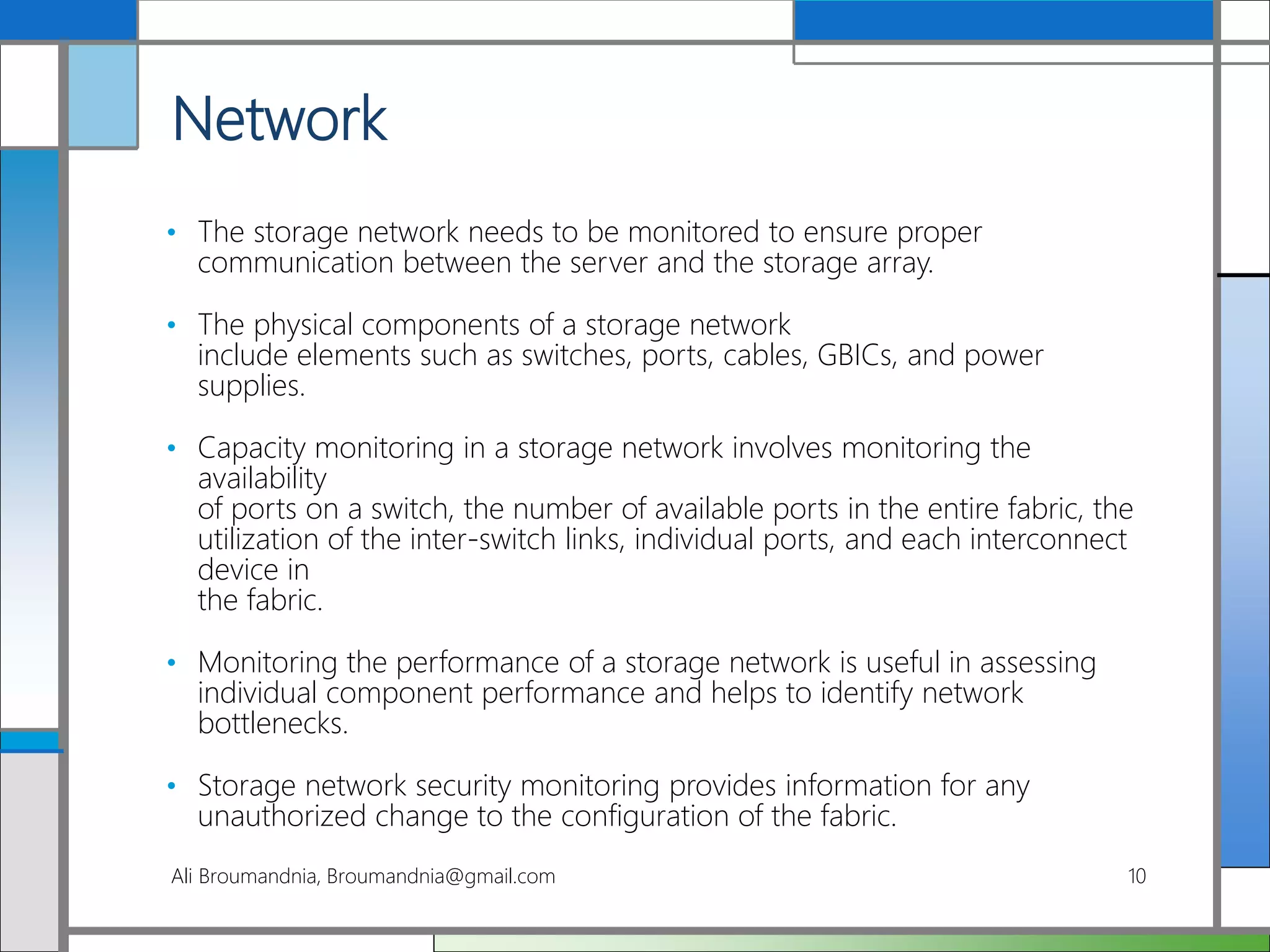 Network
• The storage network needs to be monitored to ensure proper
communication between the server and the storage array.
• The physical components of a storage network
include elements such as switches, ports, cables, GBICs, and power
supplies.
• Capacity monitoring in a storage network involves monitoring the
availability
of ports on a switch, the number of available ports in the entire fabric, the
utilization of the inter-switch links, individual ports, and each interconnect
device in
the fabric.
• Monitoring the performance of a storage network is useful in assessing
individual component performance and helps to identify network
bottlenecks.
• Storage network security monitoring provides information for any
unauthorized change to the configuration of the fabric.
Ali Broumandnia, Broumandnia@gmail.com 10
 