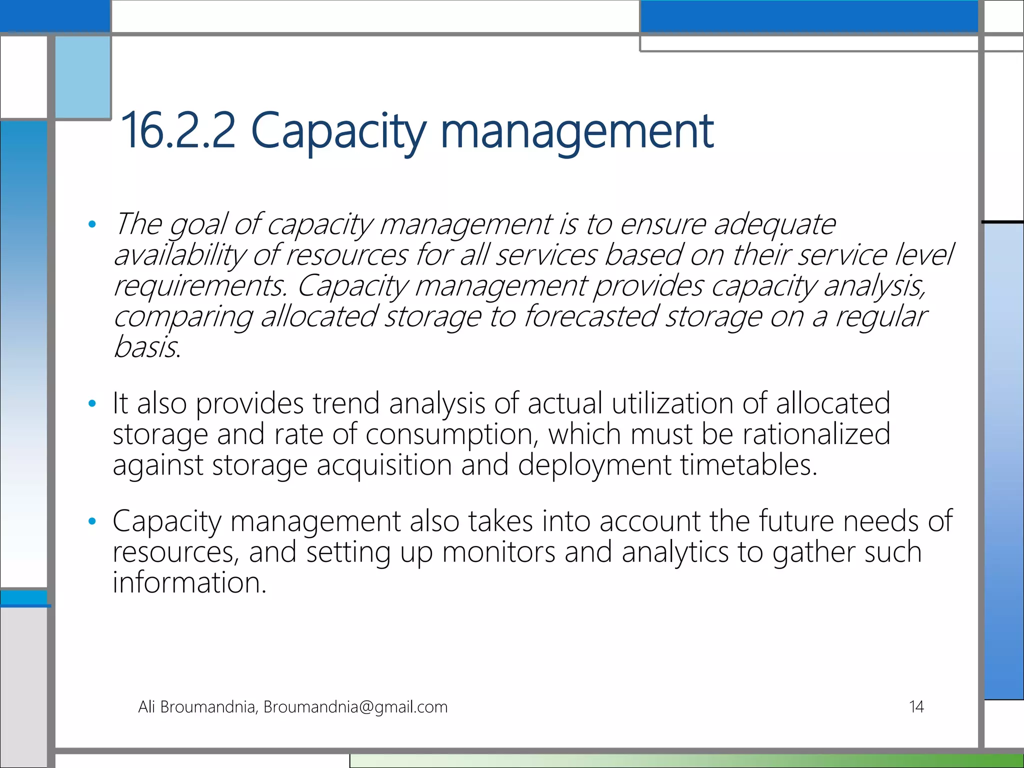 16.2.2 Capacity management
• The goal of capacity management is to ensure adequate
availability of resources for all services based on their service level
requirements. Capacity management provides capacity analysis,
comparing allocated storage to forecasted storage on a regular
basis.
• It also provides trend analysis of actual utilization of allocated
storage and rate of consumption, which must be rationalized
against storage acquisition and deployment timetables.
• Capacity management also takes into account the future needs of
resources, and setting up monitors and analytics to gather such
information.
Ali Broumandnia, Broumandnia@gmail.com 14
 