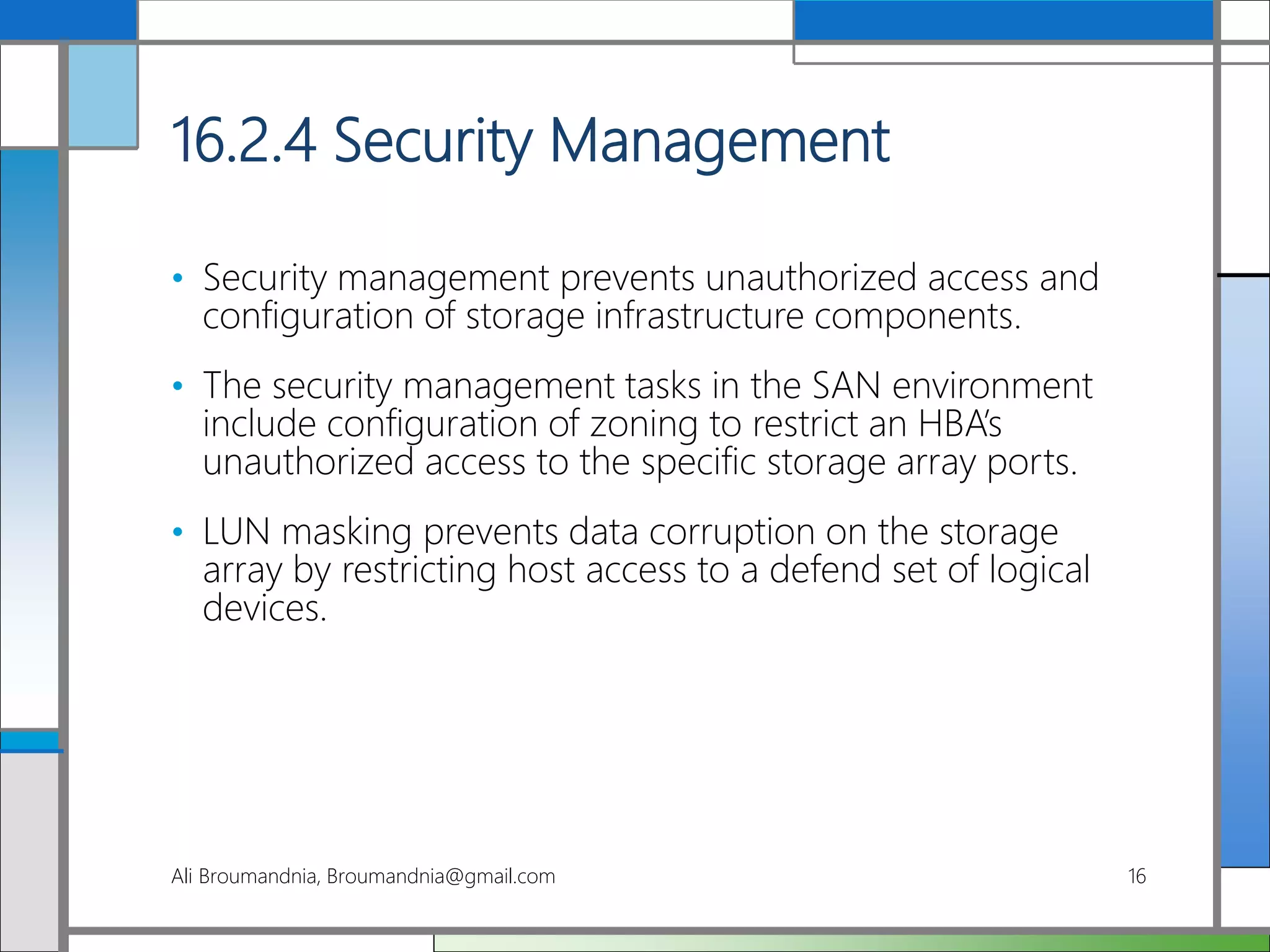 16.2.4 Security Management
• Security management prevents unauthorized access and
configuration of storage infrastructure components.
• The security management tasks in the SAN environment
include configuration of zoning to restrict an HBA’s
unauthorized access to the specific storage array ports.
• LUN masking prevents data corruption on the storage
array by restricting host access to a defend set of logical
devices.
Ali Broumandnia, Broumandnia@gmail.com 16
 