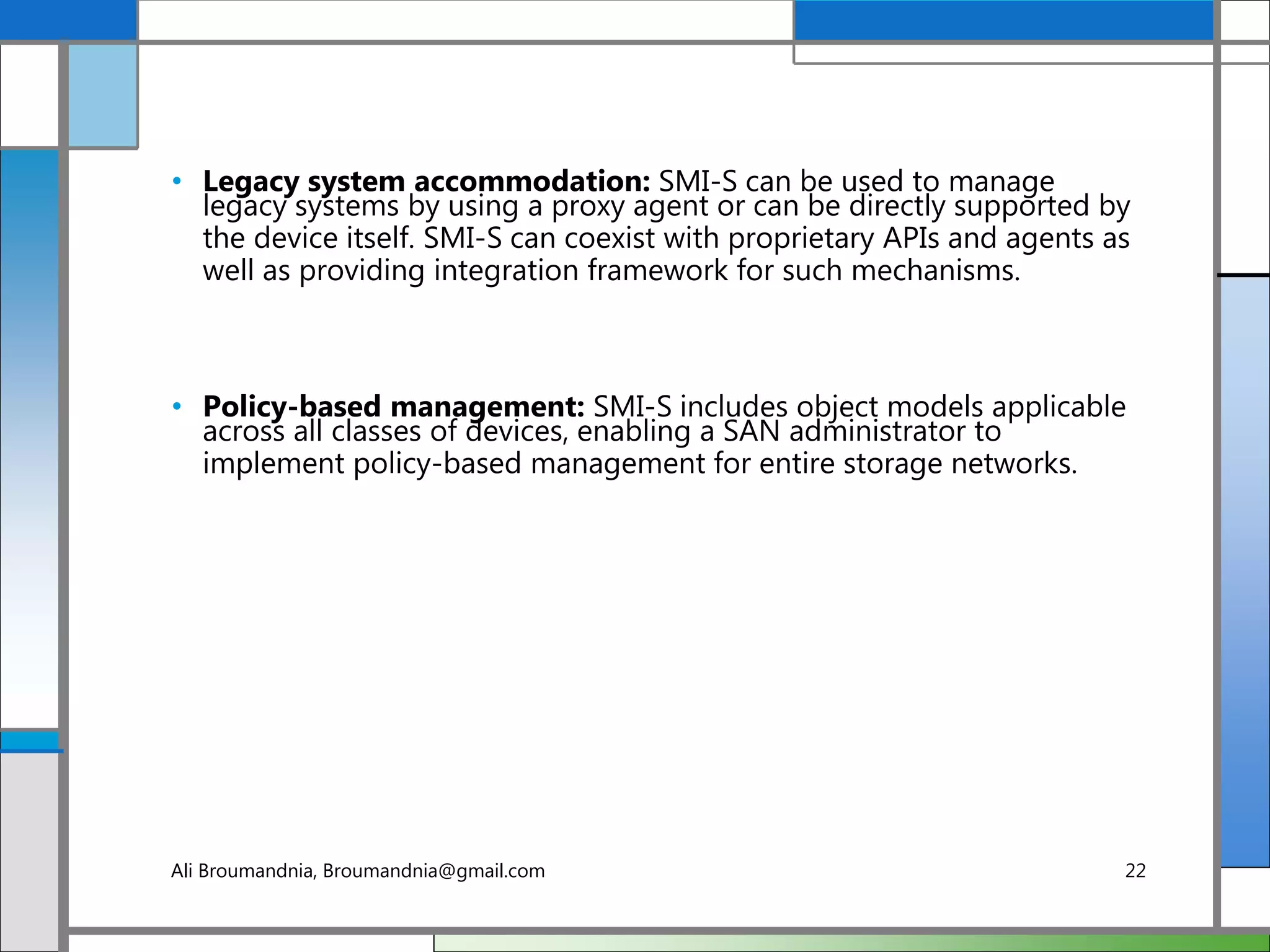 • Legacy system accommodation: SMI-S can be used to manage
legacy systems by using a proxy agent or can be directly supported by
the device itself. SMI-S can coexist with proprietary APIs and agents as
well as providing integration framework for such mechanisms.
• Policy-based management: SMI-S includes object models applicable
across all classes of devices, enabling a SAN administrator to
implement policy-based management for entire storage networks.
Ali Broumandnia, Broumandnia@gmail.com 22
 