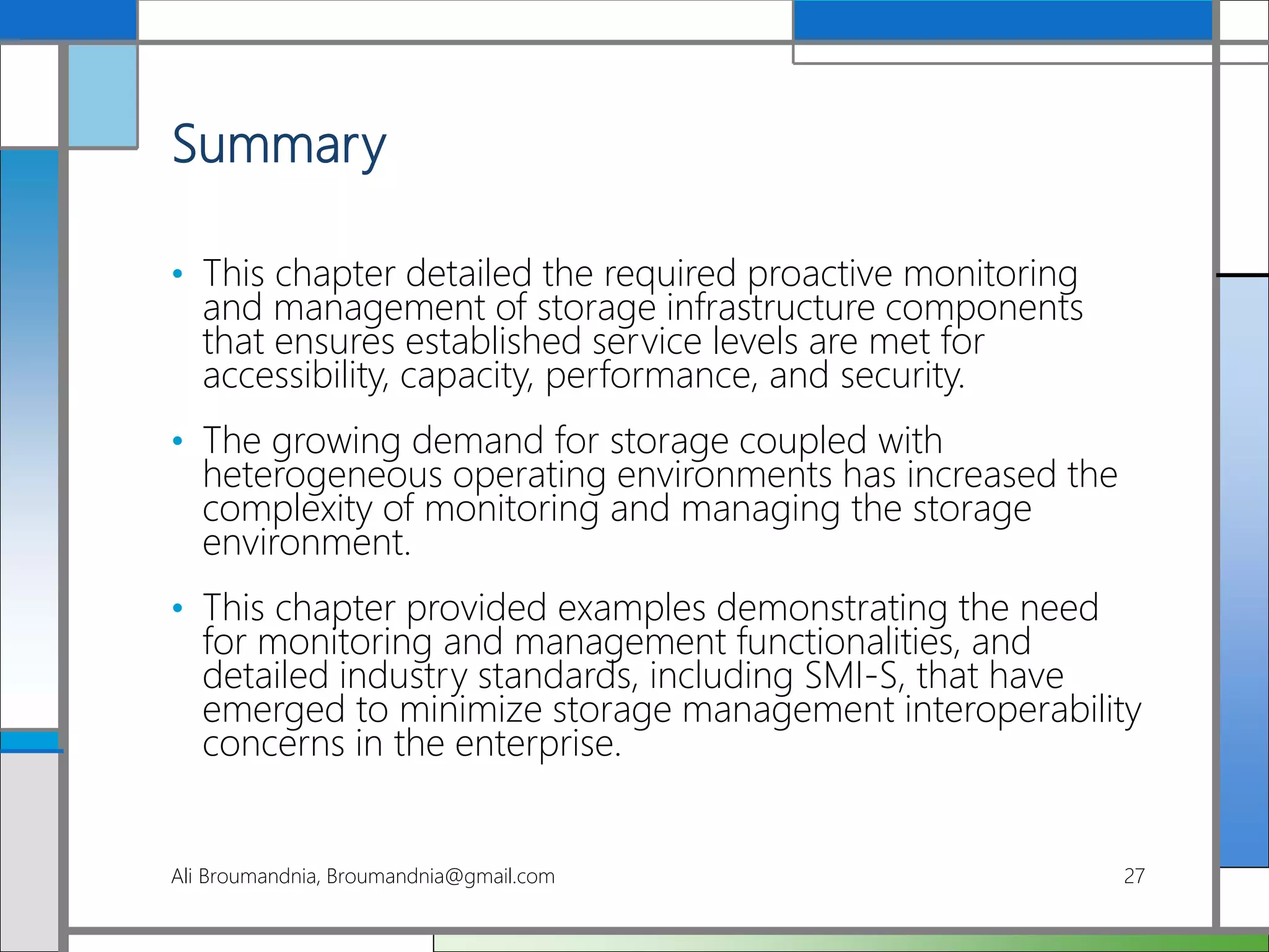 Summary
• This chapter detailed the required proactive monitoring
and management of storage infrastructure components
that ensures established service levels are met for
accessibility, capacity, performance, and security.
• The growing demand for storage coupled with
heterogeneous operating environments has increased the
complexity of monitoring and managing the storage
environment.
• This chapter provided examples demonstrating the need
for monitoring and management functionalities, and
detailed industry standards, including SMI-S, that have
emerged to minimize storage management interoperability
concerns in the enterprise.
Ali Broumandnia, Broumandnia@gmail.com 27
 