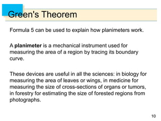 1010
Green's Theorem
Formula 5 can be used to explain how planimeters work.
A planimeter is a mechanical instrument used for
measuring the area of a region by tracing its boundary
curve.
These devices are useful in all the sciences: in biology for
measuring the area of leaves or wings, in medicine for
measuring the size of cross-sections of organs or tumors,
in forestry for estimating the size of forested regions from
photographs.
 