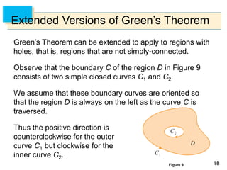 1818
Extended Versions of Green’s Theorem
Green’s Theorem can be extended to apply to regions with
holes, that is, regions that are not simply-connected.
Observe that the boundary C of the region D in Figure 9
consists of two simple closed curves C1 and C2.
We assume that these boundary curves are oriented so
that the region D is always on the left as the curve C is
traversed.
Thus the positive direction is
counterclockwise for the outer
curve C1 but clockwise for the
inner curve C2.
Figure 9
 