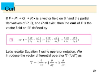 2222
Curl
If F = P i + Q j + R k is a vector field on and the partial
derivatives of P, Q, and R all exist, then the curl of F is the
vector field on defined by
Let’s rewrite Equation 1 using operator notation. We
introduce the vector differential operator  (“del”) as
 