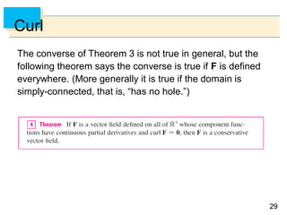 2929
Curl
The converse of Theorem 3 is not true in general, but the
following theorem says the converse is true if F is defined
everywhere. (More generally it is true if the domain is
simply-connected, that is, “has no hole.”)
 