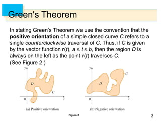 33
Green's Theorem
In stating Green’s Theorem we use the convention that the
positive orientation of a simple closed curve C refers to a
single counterclockwise traversal of C. Thus, if C is given
by the vector function r(t), a  t  b, then the region D is
always on the left as the point r(t) traverses C.
(See Figure 2.)
Figure 2
 