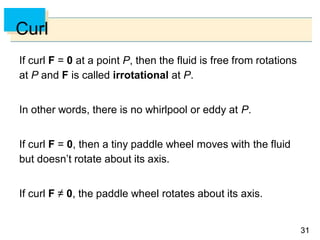 3131
Curl
If curl F = 0 at a point P, then the fluid is free from rotations
at P and F is called irrotational at P.
In other words, there is no whirlpool or eddy at P.
If curl F = 0, then a tiny paddle wheel moves with the fluid
but doesn’t rotate about its axis.
If curl F ≠ 0, the paddle wheel rotates about its axis.
 