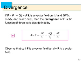 3333
Divergence
If F = P i + Q j + R k is a vector field on and ∂P/∂x,
∂Q/∂y, and ∂R/∂z exist, then the divergence of F is the
function of three variables defined by
Observe that curl F is a vector field but div F is a scalar
field.
 