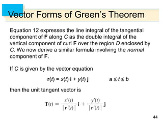 4444
Vector Forms of Green’s Theorem
Equation 12 expresses the line integral of the tangential
component of F along C as the double integral of the
vertical component of curl F over the region D enclosed by
C. We now derive a similar formula involving the normal
component of F.
If C is given by the vector equation
r(t) = x(t) i + y(t) j a  t  b
then the unit tangent vector is
 