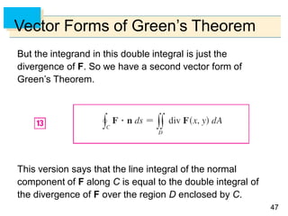 4747
Vector Forms of Green’s Theorem
But the integrand in this double integral is just the
divergence of F. So we have a second vector form of
Green’s Theorem.
This version says that the line integral of the normal
component of F along C is equal to the double integral of
the divergence of F over the region D enclosed by C.
 