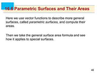 4848
16.6 Parametric Surfaces and Their Areas
Here we use vector functions to describe more general
surfaces, called parametric surfaces, and compute their
areas.
Then we take the general surface area formula and see
how it applies to special surfaces.
 