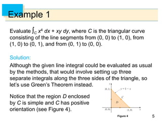55
Example 1
Evaluate C x4 dx + xy dy, where C is the triangular curve
consisting of the line segments from (0, 0) to (1, 0), from
(1, 0) to (0, 1), and from (0, 1) to (0, 0).
Solution:
Although the given line integral could be evaluated as usual
by the methods, that would involve setting up three
separate integrals along the three sides of the triangle, so
let’s use Green’s Theorem instead.
Notice that the region D enclosed
by C is simple and C has positive
orientation (see Figure 4).
Figure 4
 