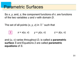 5151
Parametric Surfaces
So x, y, and, z, the component functions of r, are functions
of the two variables u and v with domain D.
The set of all points (x, y, z) in such that
x = x(u, v) y = y(u, v) z = z(u, v)
and (u, v) varies throughout D, is called a parametric
surface S and Equations 2 are called parametric
equations of S.
 