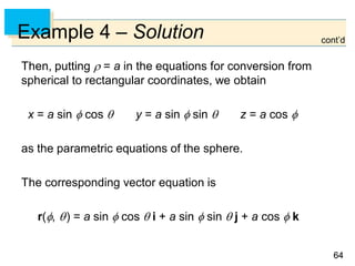 6464
Example 4 – Solution
Then, putting  = a in the equations for conversion from
spherical to rectangular coordinates, we obtain
x = a sin  cos  y = a sin  sin  z = a cos 
as the parametric equations of the sphere.
The corresponding vector equation is
r(, ) = a sin  cos  i + a sin  sin  j + a cos  k
cont’d
 
