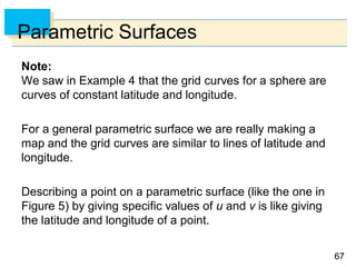 6767
Parametric Surfaces
Note:
We saw in Example 4 that the grid curves for a sphere are
curves of constant latitude and longitude.
For a general parametric surface we are really making a
map and the grid curves are similar to lines of latitude and
longitude.
Describing a point on a parametric surface (like the one in
Figure 5) by giving specific values of u and v is like giving
the latitude and longitude of a point.
 