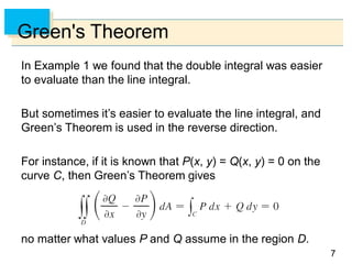 77
Green's Theorem
In Example 1 we found that the double integral was easier
to evaluate than the line integral.
But sometimes it’s easier to evaluate the line integral, and
Green’s Theorem is used in the reverse direction.
For instance, if it is known that P(x, y) = Q(x, y) = 0 on the
curve C, then Green’s Theorem gives
no matter what values P and Q assume in the region D.
 