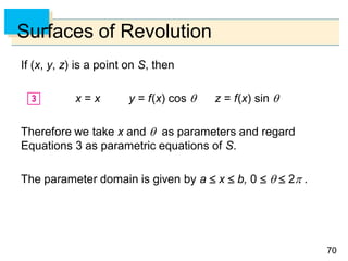 7070
Surfaces of Revolution
If (x, y, z) is a point on S, then
x = x y = f(x) cos  z = f(x) sin 
Therefore we take x and  as parameters and regard
Equations 3 as parametric equations of S.
The parameter domain is given by a  x  b, 0    2 .
 