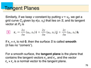 7676
Tangent Planes
Similarly, if we keep v constant by putting v = v0, we get a
grid curve C2 given by r(u, v0) that lies on S, and its tangent
vector at P0 is
If ru  rv is not 0, then the surface S is called smooth
(it has no “corners”).
For a smooth surface, the tangent plane is the plane that
contains the tangent vectors ru and rv, and the vector
ru  rv is a normal vector to the tangent plane.
 
