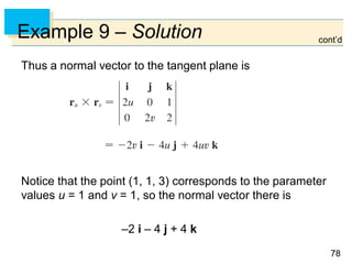 7878
Example 9 – Solution
Thus a normal vector to the tangent plane is
Notice that the point (1, 1, 3) corresponds to the parameter
values u = 1 and v = 1, so the normal vector there is
–2 i – 4 j + 4 k
cont’d
 