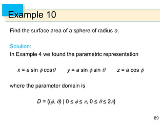 8989
Example 10
Find the surface area of a sphere of radius a.
Solution:
In Example 4 we found the parametric representation
x = a sin  cos y = a sin  sin  z = a cos 
where the parameter domain is
D = {(, ) | 0    , 0    2}
 