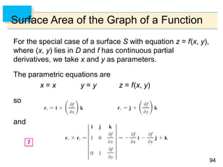 9494
Surface Area of the Graph of a Function
For the special case of a surface S with equation z = f(x, y),
where (x, y) lies in D and f has continuous partial
derivatives, we take x and y as parameters.
The parametric equations are
x = x y = y z = f(x, y)
so
and
 