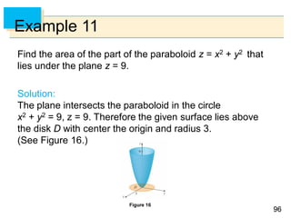 9696
Example 11
Find the area of the part of the paraboloid z = x2 + y2 that
lies under the plane z = 9.
Solution:
The plane intersects the paraboloid in the circle
x2 + y2 = 9, z = 9. Therefore the given surface lies above
the disk D with center the origin and radius 3.
(See Figure 16.)
Figure 16
 