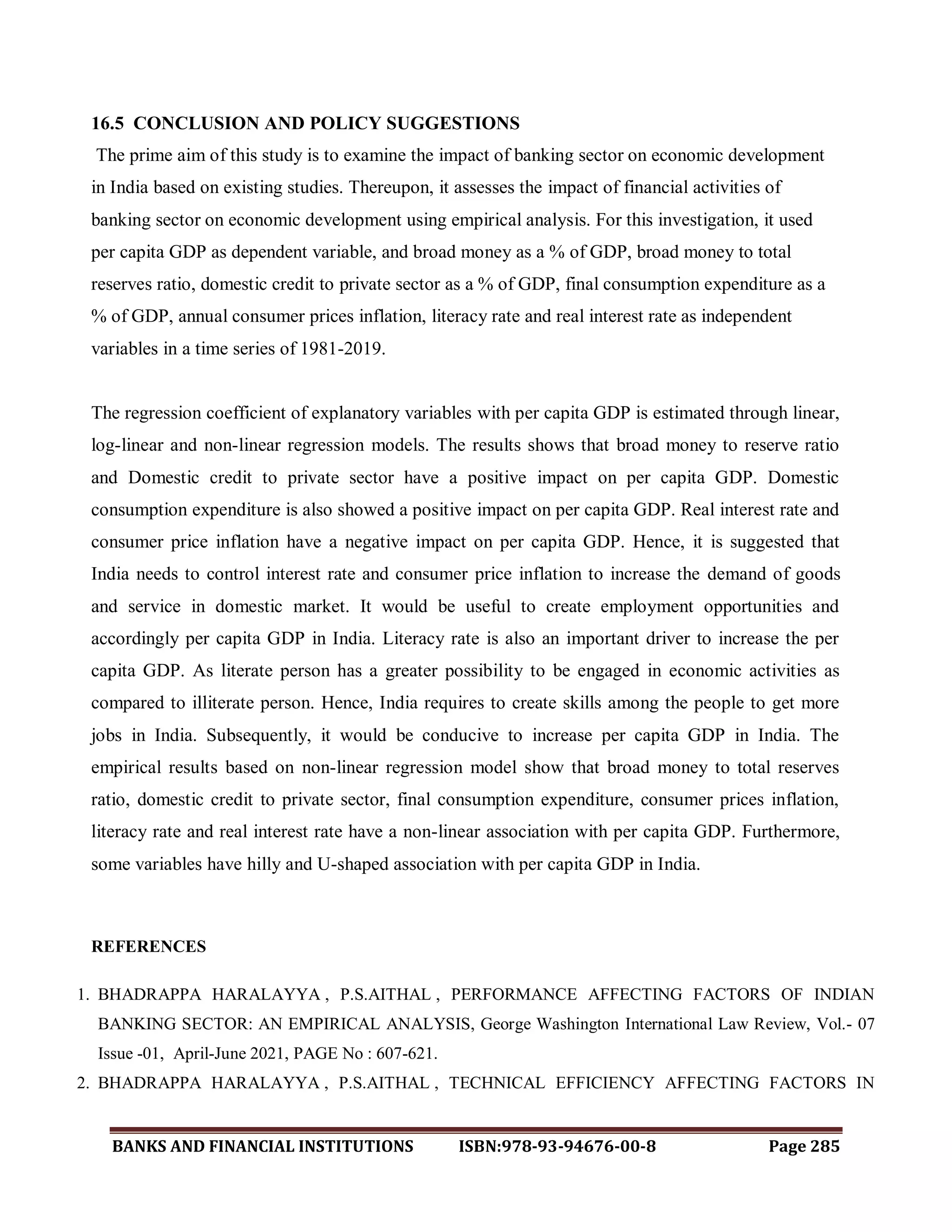 BANKS AND FINANCIAL INSTITUTIONS ISBN:978-93-94676-00-8 Page 285
16.5 CONCLUSION AND POLICY SUGGESTIONS
The prime aim of this study is to examine the impact of banking sector on economic development
in India based on existing studies. Thereupon, it assesses the impact of financial activities of
banking sector on economic development using empirical analysis. For this investigation, it used
per capita GDP as dependent variable, and broad money as a % of GDP, broad money to total
reserves ratio, domestic credit to private sector as a % of GDP, final consumption expenditure as a
% of GDP, annual consumer prices inflation, literacy rate and real interest rate as independent
variables in a time series of 1981-2019.
The regression coefficient of explanatory variables with per capita GDP is estimated through linear,
log-linear and non-linear regression models. The results shows that broad money to reserve ratio
and Domestic credit to private sector have a positive impact on per capita GDP. Domestic
consumption expenditure is also showed a positive impact on per capita GDP. Real interest rate and
consumer price inflation have a negative impact on per capita GDP. Hence, it is suggested that
India needs to control interest rate and consumer price inflation to increase the demand of goods
and service in domestic market. It would be useful to create employment opportunities and
accordingly per capita GDP in India. Literacy rate is also an important driver to increase the per
capita GDP. As literate person has a greater possibility to be engaged in economic activities as
compared to illiterate person. Hence, India requires to create skills among the people to get more
jobs in India. Subsequently, it would be conducive to increase per capita GDP in India. The
empirical results based on non-linear regression model show that broad money to total reserves
ratio, domestic credit to private sector, final consumption expenditure, consumer prices inflation,
literacy rate and real interest rate have a non-linear association with per capita GDP. Furthermore,
some variables have hilly and U-shaped association with per capita GDP in India.
REFERENCES
1. BHADRAPPA HARALAYYA , P.S.AITHAL , PERFORMANCE AFFECTING FACTORS OF INDIAN
BANKING SECTOR: AN EMPIRICAL ANALYSIS, George Washington International Law Review, Vol.- 07
Issue -01, April-June 2021, PAGE No : 607-621.
2. BHADRAPPA HARALAYYA , P.S.AITHAL , TECHNICAL EFFICIENCY AFFECTING FACTORS IN
 