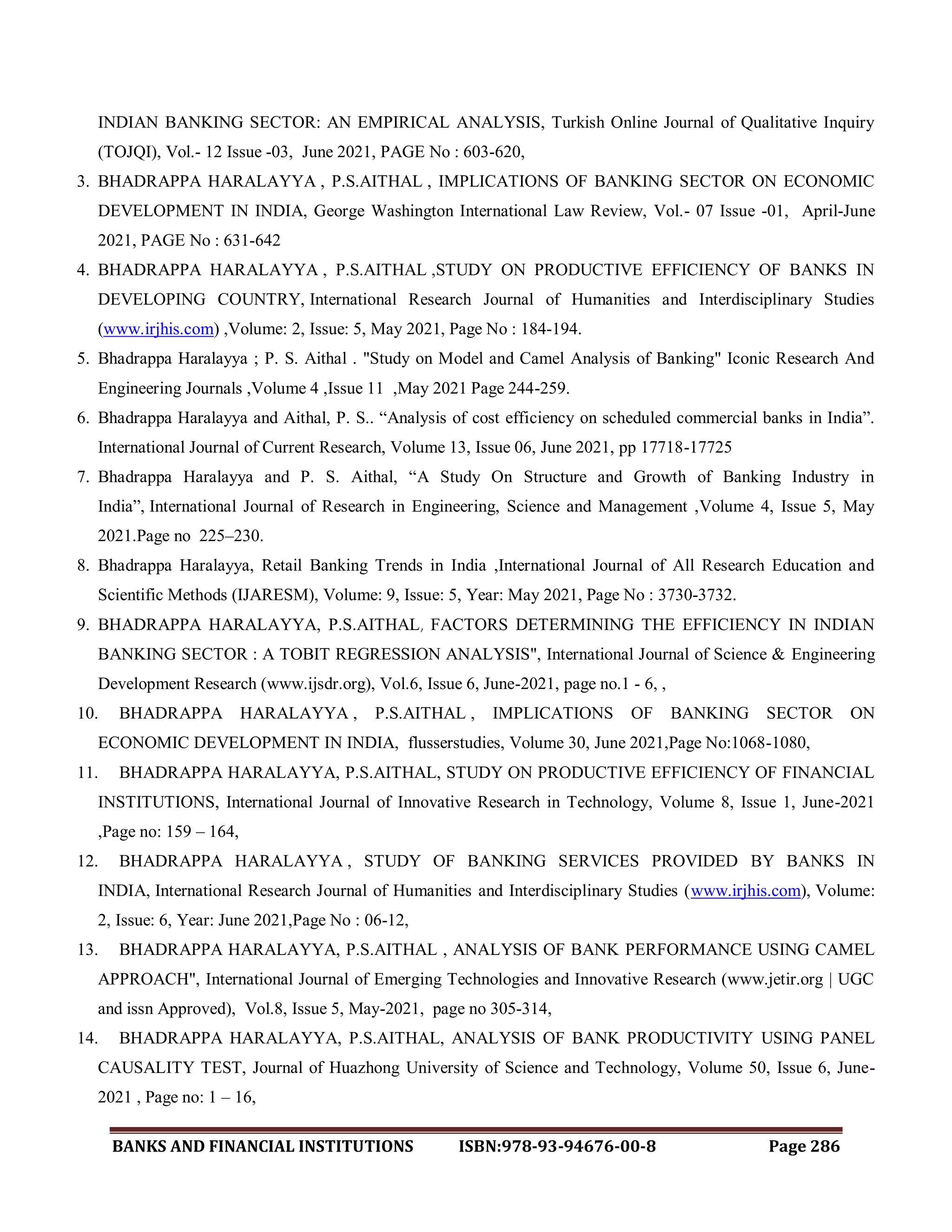 BANKS AND FINANCIAL INSTITUTIONS ISBN:978-93-94676-00-8 Page 286
INDIAN BANKING SECTOR: AN EMPIRICAL ANALYSIS, Turkish Online Journal of Qualitative Inquiry
(TOJQI), Vol.- 12 Issue -03, June 2021, PAGE No : 603-620,
3. BHADRAPPA HARALAYYA , P.S.AITHAL , IMPLICATIONS OF BANKING SECTOR ON ECONOMIC
DEVELOPMENT IN INDIA, George Washington International Law Review, Vol.- 07 Issue -01, April-June
2021, PAGE No : 631-642
4. BHADRAPPA HARALAYYA , P.S.AITHAL ,STUDY ON PRODUCTIVE EFFICIENCY OF BANKS IN
DEVELOPING COUNTRY, International Research Journal of Humanities and Interdisciplinary Studies
(www.irjhis.com) ,Volume: 2, Issue: 5, May 2021, Page No : 184-194.
5. Bhadrappa Haralayya ; P. S. Aithal . "Study on Model and Camel Analysis of Banking" Iconic Research And
Engineering Journals ,Volume 4 ,Issue 11 ,May 2021 Page 244-259.
6. Bhadrappa Haralayya and Aithal, P. S.. “Analysis of cost efficiency on scheduled commercial banks in India”.
International Journal of Current Research, Volume 13, Issue 06, June 2021, pp 17718-17725
7. Bhadrappa Haralayya and P. S. Aithal, “A Study On Structure and Growth of Banking Industry in
India”, International Journal of Research in Engineering, Science and Management ,Volume 4, Issue 5, May
2021.Page no 225–230.
8. Bhadrappa Haralayya, Retail Banking Trends in India ,International Journal of All Research Education and
Scientific Methods (IJARESM), Volume: 9, Issue: 5, Year: May 2021, Page No : 3730-3732.
9. BHADRAPPA HARALAYYA, P.S.AITHAL, FACTORS DETERMINING THE EFFICIENCY IN INDIAN
BANKING SECTOR : A TOBIT REGRESSION ANALYSIS", International Journal of Science & Engineering
Development Research (www.ijsdr.org), Vol.6, Issue 6, June-2021, page no.1 - 6, ,
10. BHADRAPPA HARALAYYA , P.S.AITHAL , IMPLICATIONS OF BANKING SECTOR ON
ECONOMIC DEVELOPMENT IN INDIA, flusserstudies, Volume 30, June 2021,Page No:1068-1080,
11. BHADRAPPA HARALAYYA, P.S.AITHAL, STUDY ON PRODUCTIVE EFFICIENCY OF FINANCIAL
INSTITUTIONS, International Journal of Innovative Research in Technology, Volume 8, Issue 1, June-2021
,Page no: 159 – 164,
12. BHADRAPPA HARALAYYA , STUDY OF BANKING SERVICES PROVIDED BY BANKS IN
INDIA, International Research Journal of Humanities and Interdisciplinary Studies (www.irjhis.com), Volume:
2, Issue: 6, Year: June 2021,Page No : 06-12,
13. BHADRAPPA HARALAYYA, P.S.AITHAL , ANALYSIS OF BANK PERFORMANCE USING CAMEL
APPROACH", International Journal of Emerging Technologies and Innovative Research (www.jetir.org | UGC
and issn Approved), Vol.8, Issue 5, May-2021, page no 305-314,
14. BHADRAPPA HARALAYYA, P.S.AITHAL, ANALYSIS OF BANK PRODUCTIVITY USING PANEL
CAUSALITY TEST, Journal of Huazhong University of Science and Technology, Volume 50, Issue 6, June-
2021 , Page no: 1 – 16,
 