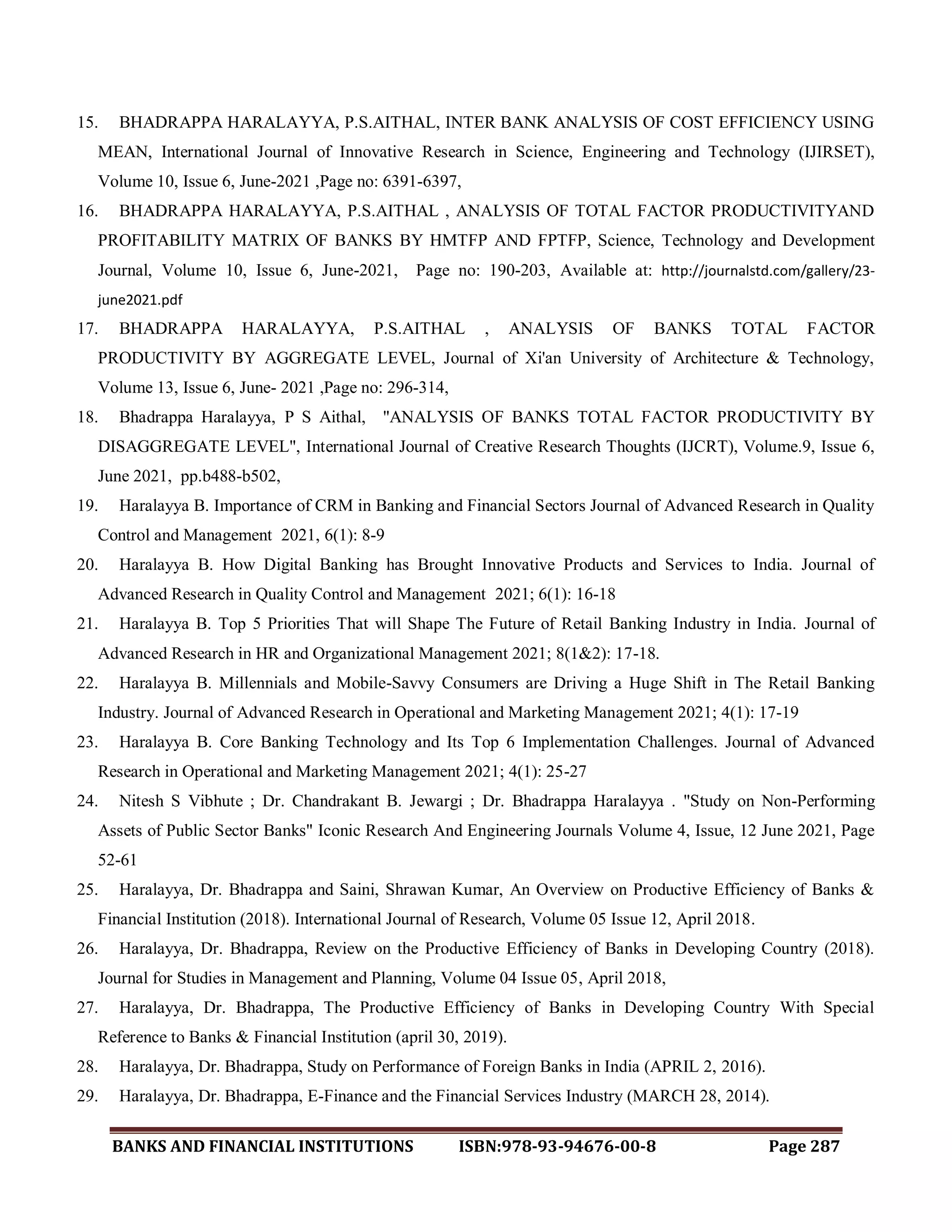 BANKS AND FINANCIAL INSTITUTIONS ISBN:978-93-94676-00-8 Page 287
15. BHADRAPPA HARALAYYA, P.S.AITHAL, INTER BANK ANALYSIS OF COST EFFICIENCY USING
MEAN, International Journal of Innovative Research in Science, Engineering and Technology (IJIRSET),
Volume 10, Issue 6, June-2021 ,Page no: 6391-6397,
16. BHADRAPPA HARALAYYA, P.S.AITHAL , ANALYSIS OF TOTAL FACTOR PRODUCTIVITYAND
PROFITABILITY MATRIX OF BANKS BY HMTFP AND FPTFP, Science, Technology and Development
Journal, Volume 10, Issue 6, June-2021, Page no: 190-203, Available at: http://journalstd.com/gallery/23-
june2021.pdf
17. BHADRAPPA HARALAYYA, P.S.AITHAL , ANALYSIS OF BANKS TOTAL FACTOR
PRODUCTIVITY BY AGGREGATE LEVEL, Journal of Xi'an University of Architecture & Technology,
Volume 13, Issue 6, June- 2021 ,Page no: 296-314,
18. Bhadrappa Haralayya, P S Aithal, "ANALYSIS OF BANKS TOTAL FACTOR PRODUCTIVITY BY
DISAGGREGATE LEVEL", International Journal of Creative Research Thoughts (IJCRT), Volume.9, Issue 6,
June 2021, pp.b488-b502,
19. Haralayya B. Importance of CRM in Banking and Financial Sectors Journal of Advanced Research in Quality
Control and Management 2021, 6(1): 8-9
20. Haralayya B. How Digital Banking has Brought Innovative Products and Services to India. Journal of
Advanced Research in Quality Control and Management 2021; 6(1): 16-18
21. Haralayya B. Top 5 Priorities That will Shape The Future of Retail Banking Industry in India. Journal of
Advanced Research in HR and Organizational Management 2021; 8(1&2): 17-18.
22. Haralayya B. Millennials and Mobile-Savvy Consumers are Driving a Huge Shift in The Retail Banking
Industry. Journal of Advanced Research in Operational and Marketing Management 2021; 4(1): 17-19
23. Haralayya B. Core Banking Technology and Its Top 6 Implementation Challenges. Journal of Advanced
Research in Operational and Marketing Management 2021; 4(1): 25-27
24. Nitesh S Vibhute ; Dr. Chandrakant B. Jewargi ; Dr. Bhadrappa Haralayya . "Study on Non-Performing
Assets of Public Sector Banks" Iconic Research And Engineering Journals Volume 4, Issue, 12 June 2021, Page
52-61
25. Haralayya, Dr. Bhadrappa and Saini, Shrawan Kumar, An Overview on Productive Efficiency of Banks &
Financial Institution (2018). International Journal of Research, Volume 05 Issue 12, April 2018.
26. Haralayya, Dr. Bhadrappa, Review on the Productive Efficiency of Banks in Developing Country (2018).
Journal for Studies in Management and Planning, Volume 04 Issue 05, April 2018,
27. Haralayya, Dr. Bhadrappa, The Productive Efficiency of Banks in Developing Country With Special
Reference to Banks & Financial Institution (april 30, 2019).
28. Haralayya, Dr. Bhadrappa, Study on Performance of Foreign Banks in India (APRIL 2, 2016).
29. Haralayya, Dr. Bhadrappa, E-Finance and the Financial Services Industry (MARCH 28, 2014).
 